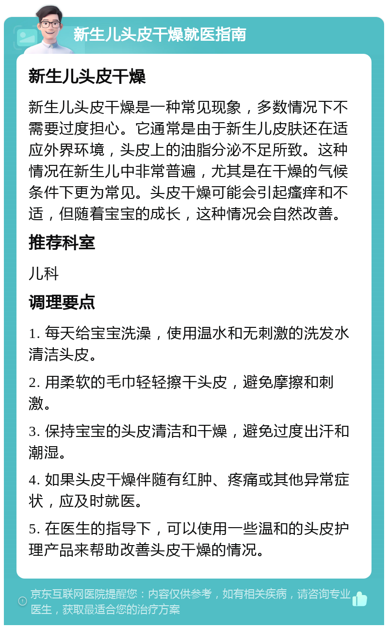 新生儿头皮干燥就医指南 新生儿头皮干燥 新生儿头皮干燥是一种常见现象，多数情况下不需要过度担心。它通常是由于新生儿皮肤还在适应外界环境，头皮上的油脂分泌不足所致。这种情况在新生儿中非常普遍，尤其是在干燥的气候条件下更为常见。头皮干燥可能会引起瘙痒和不适，但随着宝宝的成长，这种情况会自然改善。 推荐科室 儿科 调理要点 1. 每天给宝宝洗澡，使用温水和无刺激的洗发水清洁头皮。 2. 用柔软的毛巾轻轻擦干头皮，避免摩擦和刺激。 3. 保持宝宝的头皮清洁和干燥，避免过度出汗和潮湿。 4. 如果头皮干燥伴随有红肿、疼痛或其他异常症状，应及时就医。 5. 在医生的指导下，可以使用一些温和的头皮护理产品来帮助改善头皮干燥的情况。