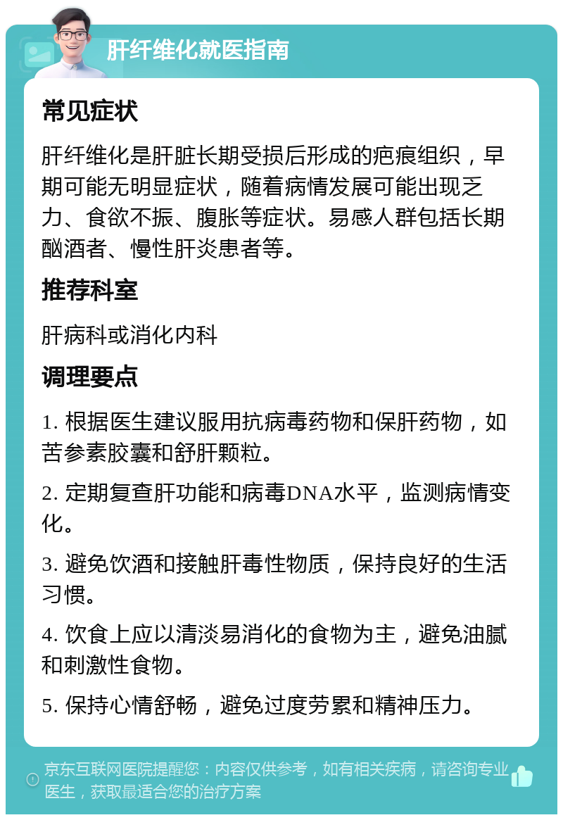 肝纤维化就医指南 常见症状 肝纤维化是肝脏长期受损后形成的疤痕组织，早期可能无明显症状，随着病情发展可能出现乏力、食欲不振、腹胀等症状。易感人群包括长期酗酒者、慢性肝炎患者等。 推荐科室 肝病科或消化内科 调理要点 1. 根据医生建议服用抗病毒药物和保肝药物，如苦参素胶囊和舒肝颗粒。 2. 定期复查肝功能和病毒DNA水平，监测病情变化。 3. 避免饮酒和接触肝毒性物质，保持良好的生活习惯。 4. 饮食上应以清淡易消化的食物为主，避免油腻和刺激性食物。 5. 保持心情舒畅，避免过度劳累和精神压力。