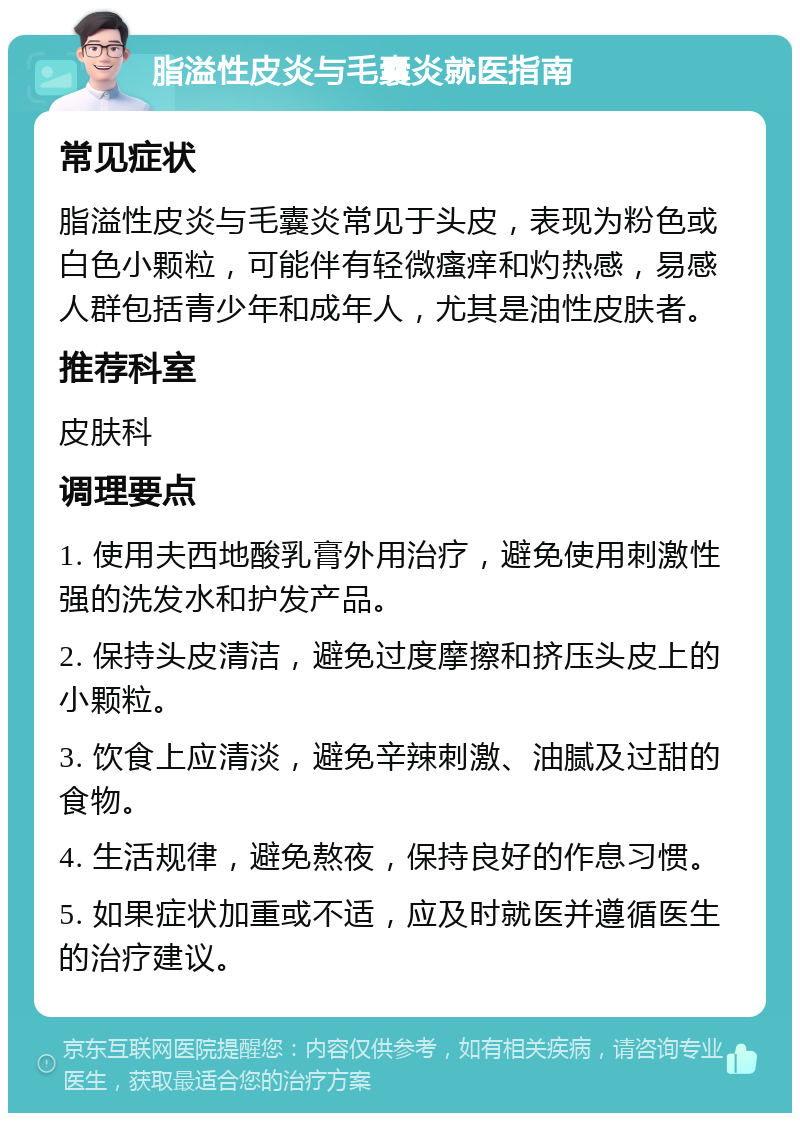 脂溢性皮炎与毛囊炎就医指南 常见症状 脂溢性皮炎与毛囊炎常见于头皮，表现为粉色或白色小颗粒，可能伴有轻微瘙痒和灼热感，易感人群包括青少年和成年人，尤其是油性皮肤者。 推荐科室 皮肤科 调理要点 1. 使用夫西地酸乳膏外用治疗，避免使用刺激性强的洗发水和护发产品。 2. 保持头皮清洁，避免过度摩擦和挤压头皮上的小颗粒。 3. 饮食上应清淡，避免辛辣刺激、油腻及过甜的食物。 4. 生活规律，避免熬夜，保持良好的作息习惯。 5. 如果症状加重或不适，应及时就医并遵循医生的治疗建议。