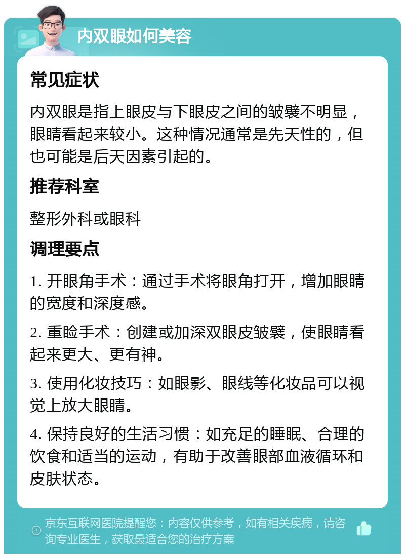 内双眼如何美容 常见症状 内双眼是指上眼皮与下眼皮之间的皱襞不明显，眼睛看起来较小。这种情况通常是先天性的，但也可能是后天因素引起的。 推荐科室 整形外科或眼科 调理要点 1. 开眼角手术：通过手术将眼角打开，增加眼睛的宽度和深度感。 2. 重睑手术：创建或加深双眼皮皱襞，使眼睛看起来更大、更有神。 3. 使用化妆技巧：如眼影、眼线等化妆品可以视觉上放大眼睛。 4. 保持良好的生活习惯：如充足的睡眠、合理的饮食和适当的运动，有助于改善眼部血液循环和皮肤状态。