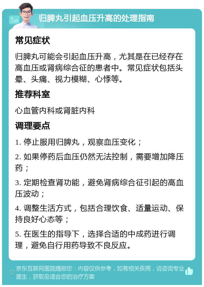 归脾丸引起血压升高的处理指南 常见症状 归脾丸可能会引起血压升高，尤其是在已经存在高血压或肾病综合征的患者中。常见症状包括头晕、头痛、视力模糊、心悸等。 推荐科室 心血管内科或肾脏内科 调理要点 1. 停止服用归脾丸，观察血压变化； 2. 如果停药后血压仍然无法控制，需要增加降压药； 3. 定期检查肾功能，避免肾病综合征引起的高血压波动； 4. 调整生活方式，包括合理饮食、适量运动、保持良好心态等； 5. 在医生的指导下，选择合适的中成药进行调理，避免自行用药导致不良反应。