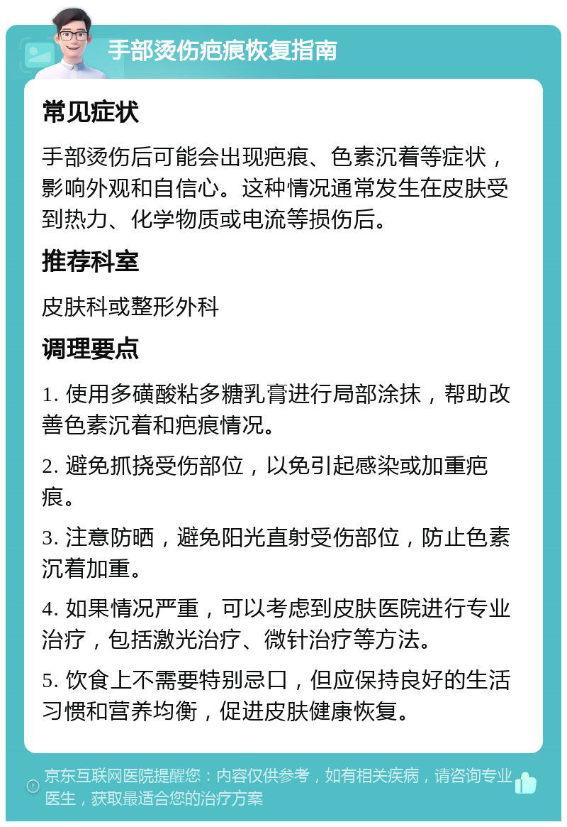 手部烫伤疤痕恢复指南 常见症状 手部烫伤后可能会出现疤痕、色素沉着等症状，影响外观和自信心。这种情况通常发生在皮肤受到热力、化学物质或电流等损伤后。 推荐科室 皮肤科或整形外科 调理要点 1. 使用多磺酸粘多糖乳膏进行局部涂抹，帮助改善色素沉着和疤痕情况。 2. 避免抓挠受伤部位，以免引起感染或加重疤痕。 3. 注意防晒，避免阳光直射受伤部位，防止色素沉着加重。 4. 如果情况严重，可以考虑到皮肤医院进行专业治疗，包括激光治疗、微针治疗等方法。 5. 饮食上不需要特别忌口，但应保持良好的生活习惯和营养均衡，促进皮肤健康恢复。