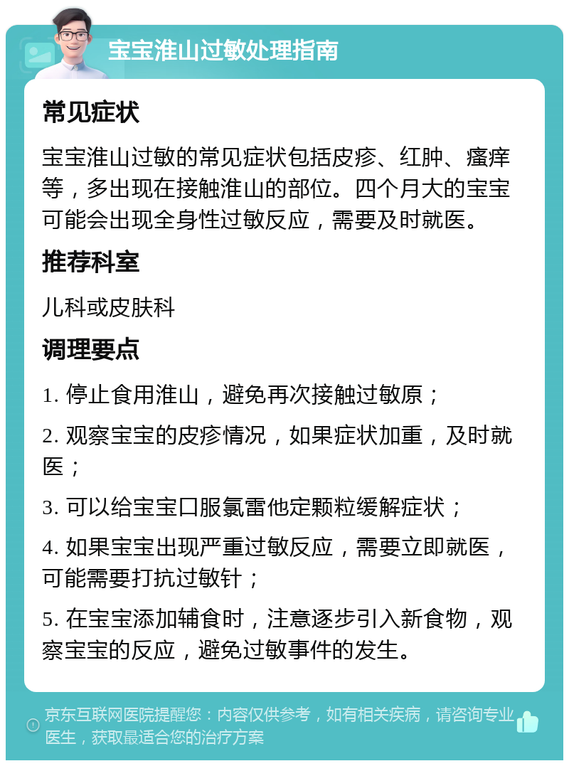 宝宝淮山过敏处理指南 常见症状 宝宝淮山过敏的常见症状包括皮疹、红肿、瘙痒等，多出现在接触淮山的部位。四个月大的宝宝可能会出现全身性过敏反应，需要及时就医。 推荐科室 儿科或皮肤科 调理要点 1. 停止食用淮山，避免再次接触过敏原； 2. 观察宝宝的皮疹情况，如果症状加重，及时就医； 3. 可以给宝宝口服氯雷他定颗粒缓解症状； 4. 如果宝宝出现严重过敏反应，需要立即就医，可能需要打抗过敏针； 5. 在宝宝添加辅食时，注意逐步引入新食物，观察宝宝的反应，避免过敏事件的发生。