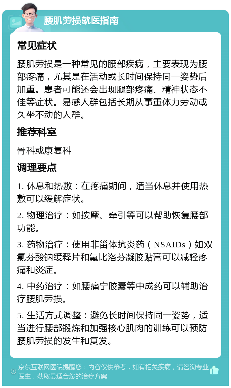 腰肌劳损就医指南 常见症状 腰肌劳损是一种常见的腰部疾病，主要表现为腰部疼痛，尤其是在活动或长时间保持同一姿势后加重。患者可能还会出现腿部疼痛、精神状态不佳等症状。易感人群包括长期从事重体力劳动或久坐不动的人群。 推荐科室 骨科或康复科 调理要点 1. 休息和热敷：在疼痛期间，适当休息并使用热敷可以缓解症状。 2. 物理治疗：如按摩、牵引等可以帮助恢复腰部功能。 3. 药物治疗：使用非甾体抗炎药（NSAIDs）如双氯芬酸钠缓释片和氟比洛芬凝胶贴膏可以减轻疼痛和炎症。 4. 中药治疗：如腰痛宁胶囊等中成药可以辅助治疗腰肌劳损。 5. 生活方式调整：避免长时间保持同一姿势，适当进行腰部锻炼和加强核心肌肉的训练可以预防腰肌劳损的发生和复发。