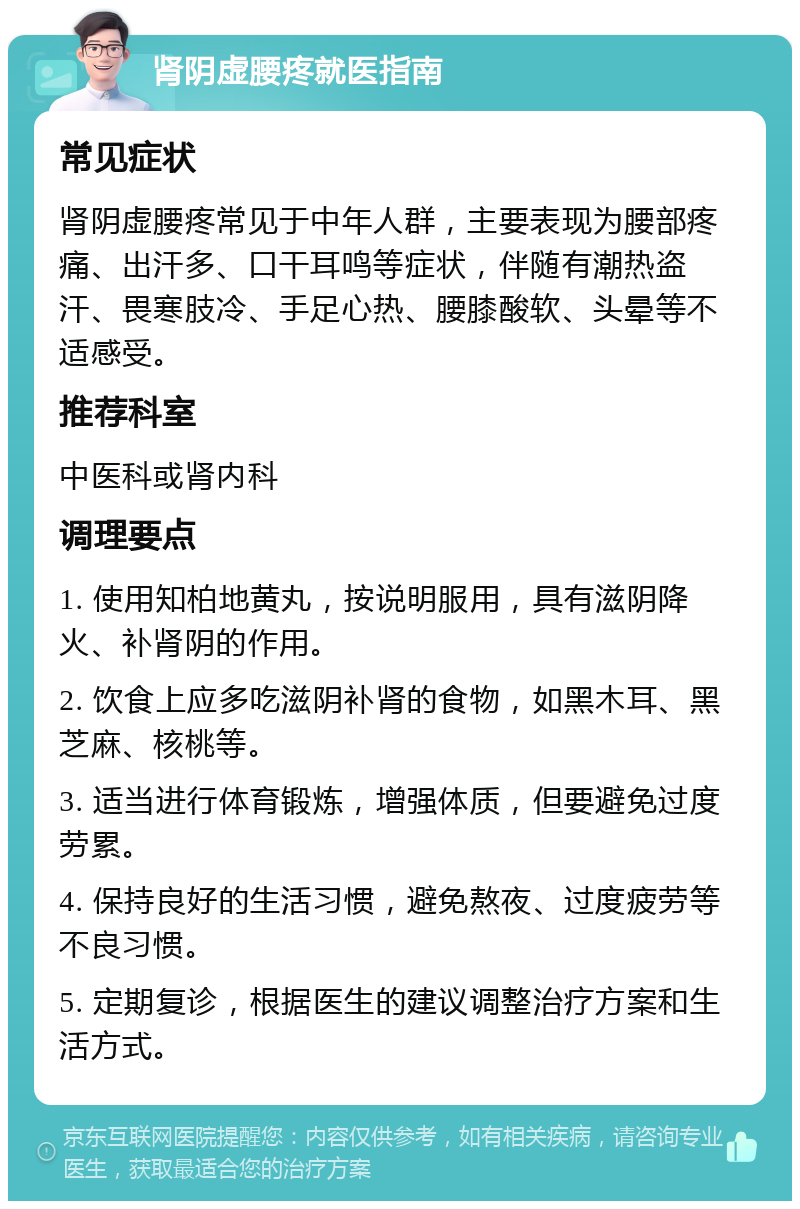 肾阴虚腰疼就医指南 常见症状 肾阴虚腰疼常见于中年人群，主要表现为腰部疼痛、出汗多、口干耳鸣等症状，伴随有潮热盗汗、畏寒肢冷、手足心热、腰膝酸软、头晕等不适感受。 推荐科室 中医科或肾内科 调理要点 1. 使用知柏地黄丸，按说明服用，具有滋阴降火、补肾阴的作用。 2. 饮食上应多吃滋阴补肾的食物，如黑木耳、黑芝麻、核桃等。 3. 适当进行体育锻炼，增强体质，但要避免过度劳累。 4. 保持良好的生活习惯，避免熬夜、过度疲劳等不良习惯。 5. 定期复诊，根据医生的建议调整治疗方案和生活方式。