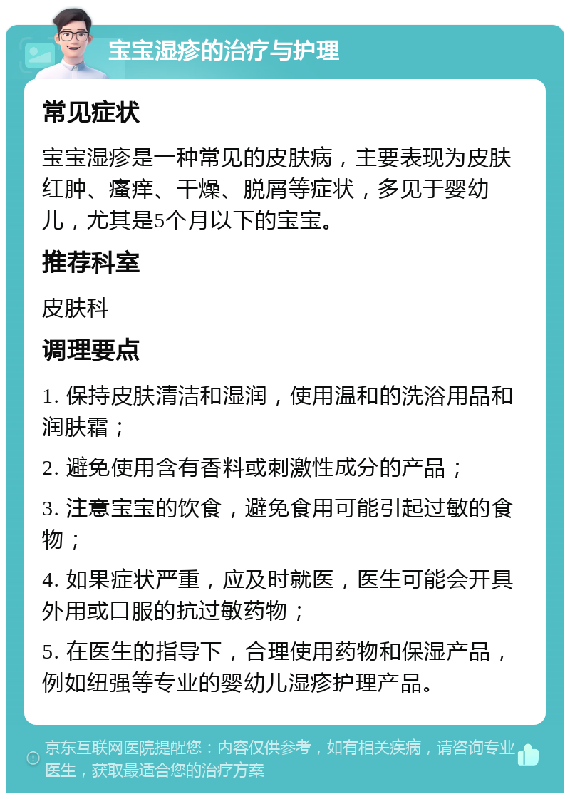 宝宝湿疹的治疗与护理 常见症状 宝宝湿疹是一种常见的皮肤病，主要表现为皮肤红肿、瘙痒、干燥、脱屑等症状，多见于婴幼儿，尤其是5个月以下的宝宝。 推荐科室 皮肤科 调理要点 1. 保持皮肤清洁和湿润，使用温和的洗浴用品和润肤霜； 2. 避免使用含有香料或刺激性成分的产品； 3. 注意宝宝的饮食，避免食用可能引起过敏的食物； 4. 如果症状严重，应及时就医，医生可能会开具外用或口服的抗过敏药物； 5. 在医生的指导下，合理使用药物和保湿产品，例如纽强等专业的婴幼儿湿疹护理产品。