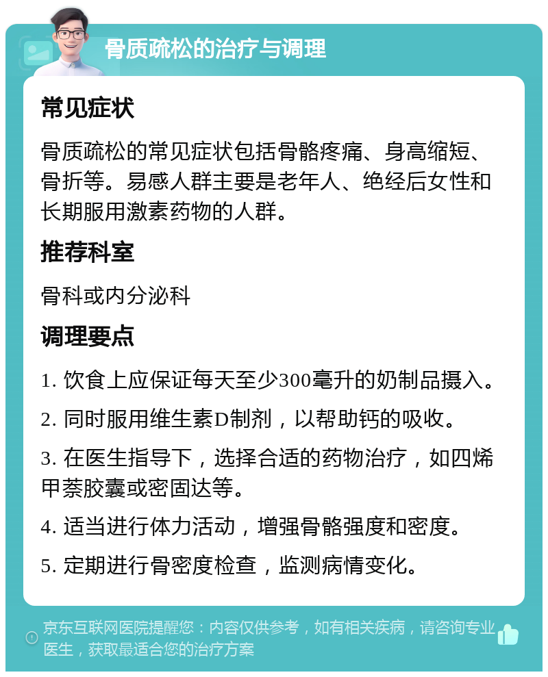 骨质疏松的治疗与调理 常见症状 骨质疏松的常见症状包括骨骼疼痛、身高缩短、骨折等。易感人群主要是老年人、绝经后女性和长期服用激素药物的人群。 推荐科室 骨科或内分泌科 调理要点 1. 饮食上应保证每天至少300毫升的奶制品摄入。 2. 同时服用维生素D制剂，以帮助钙的吸收。 3. 在医生指导下，选择合适的药物治疗，如四烯甲萘胶囊或密固达等。 4. 适当进行体力活动，增强骨骼强度和密度。 5. 定期进行骨密度检查，监测病情变化。