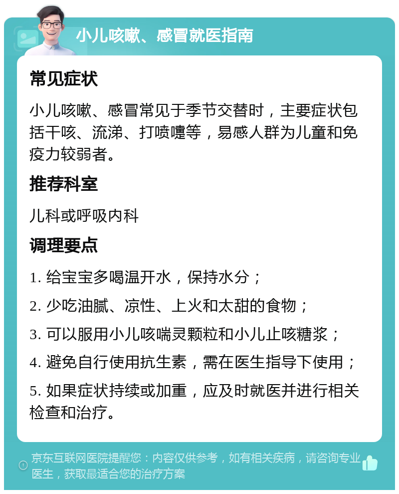 小儿咳嗽、感冒就医指南 常见症状 小儿咳嗽、感冒常见于季节交替时，主要症状包括干咳、流涕、打喷嚏等，易感人群为儿童和免疫力较弱者。 推荐科室 儿科或呼吸内科 调理要点 1. 给宝宝多喝温开水，保持水分； 2. 少吃油腻、凉性、上火和太甜的食物； 3. 可以服用小儿咳喘灵颗粒和小儿止咳糖浆； 4. 避免自行使用抗生素，需在医生指导下使用； 5. 如果症状持续或加重，应及时就医并进行相关检查和治疗。