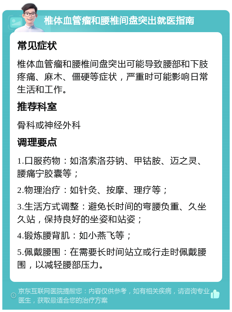 椎体血管瘤和腰椎间盘突出就医指南 常见症状 椎体血管瘤和腰椎间盘突出可能导致腰部和下肢疼痛、麻木、僵硬等症状，严重时可能影响日常生活和工作。 推荐科室 骨科或神经外科 调理要点 1.口服药物：如洛索洛芬钠、甲钴胺、迈之灵、腰痛宁胶囊等； 2.物理治疗：如针灸、按摩、理疗等； 3.生活方式调整：避免长时间的弯腰负重、久坐久站，保持良好的坐姿和站姿； 4.锻炼腰背肌：如小燕飞等； 5.佩戴腰围：在需要长时间站立或行走时佩戴腰围，以减轻腰部压力。