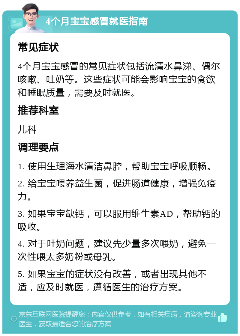 4个月宝宝感冒就医指南 常见症状 4个月宝宝感冒的常见症状包括流清水鼻涕、偶尔咳嗽、吐奶等。这些症状可能会影响宝宝的食欲和睡眠质量，需要及时就医。 推荐科室 儿科 调理要点 1. 使用生理海水清洁鼻腔，帮助宝宝呼吸顺畅。 2. 给宝宝喂养益生菌，促进肠道健康，增强免疫力。 3. 如果宝宝缺钙，可以服用维生素AD，帮助钙的吸收。 4. 对于吐奶问题，建议先少量多次喂奶，避免一次性喂太多奶粉或母乳。 5. 如果宝宝的症状没有改善，或者出现其他不适，应及时就医，遵循医生的治疗方案。