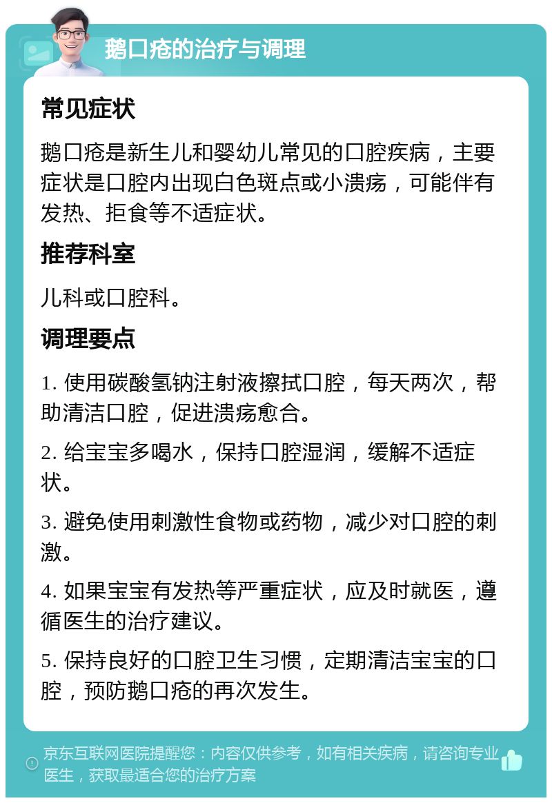 鹅口疮的治疗与调理 常见症状 鹅口疮是新生儿和婴幼儿常见的口腔疾病，主要症状是口腔内出现白色斑点或小溃疡，可能伴有发热、拒食等不适症状。 推荐科室 儿科或口腔科。 调理要点 1. 使用碳酸氢钠注射液擦拭口腔，每天两次，帮助清洁口腔，促进溃疡愈合。 2. 给宝宝多喝水，保持口腔湿润，缓解不适症状。 3. 避免使用刺激性食物或药物，减少对口腔的刺激。 4. 如果宝宝有发热等严重症状，应及时就医，遵循医生的治疗建议。 5. 保持良好的口腔卫生习惯，定期清洁宝宝的口腔，预防鹅口疮的再次发生。