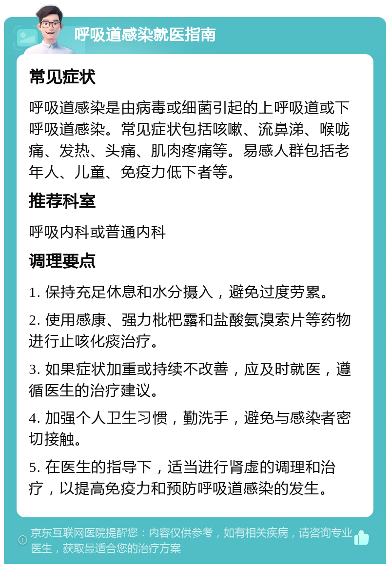 呼吸道感染就医指南 常见症状 呼吸道感染是由病毒或细菌引起的上呼吸道或下呼吸道感染。常见症状包括咳嗽、流鼻涕、喉咙痛、发热、头痛、肌肉疼痛等。易感人群包括老年人、儿童、免疫力低下者等。 推荐科室 呼吸内科或普通内科 调理要点 1. 保持充足休息和水分摄入，避免过度劳累。 2. 使用感康、强力枇杷露和盐酸氨溴索片等药物进行止咳化痰治疗。 3. 如果症状加重或持续不改善，应及时就医，遵循医生的治疗建议。 4. 加强个人卫生习惯，勤洗手，避免与感染者密切接触。 5. 在医生的指导下，适当进行肾虚的调理和治疗，以提高免疫力和预防呼吸道感染的发生。