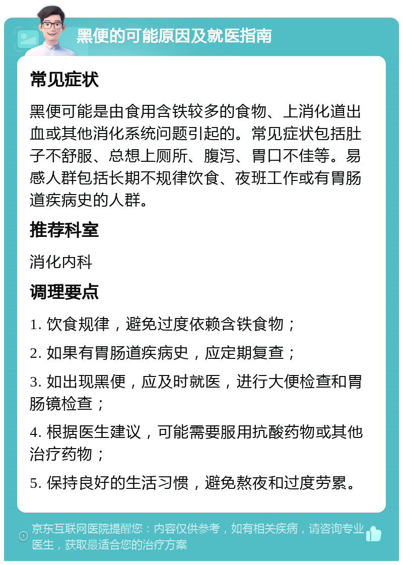 黑便的可能原因及就医指南 常见症状 黑便可能是由食用含铁较多的食物、上消化道出血或其他消化系统问题引起的。常见症状包括肚子不舒服、总想上厕所、腹泻、胃口不佳等。易感人群包括长期不规律饮食、夜班工作或有胃肠道疾病史的人群。 推荐科室 消化内科 调理要点 1. 饮食规律，避免过度依赖含铁食物； 2. 如果有胃肠道疾病史，应定期复查； 3. 如出现黑便，应及时就医，进行大便检查和胃肠镜检查； 4. 根据医生建议，可能需要服用抗酸药物或其他治疗药物； 5. 保持良好的生活习惯，避免熬夜和过度劳累。