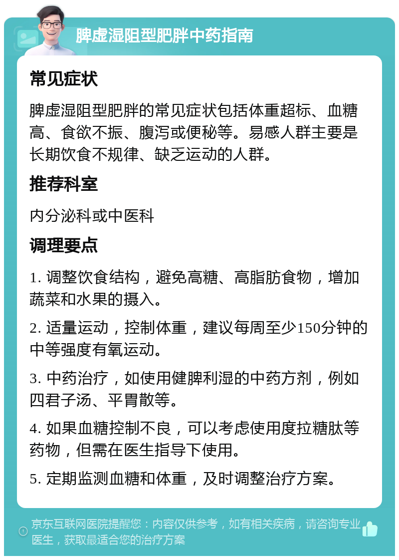 脾虚湿阻型肥胖中药指南 常见症状 脾虚湿阻型肥胖的常见症状包括体重超标、血糖高、食欲不振、腹泻或便秘等。易感人群主要是长期饮食不规律、缺乏运动的人群。 推荐科室 内分泌科或中医科 调理要点 1. 调整饮食结构，避免高糖、高脂肪食物，增加蔬菜和水果的摄入。 2. 适量运动，控制体重，建议每周至少150分钟的中等强度有氧运动。 3. 中药治疗，如使用健脾利湿的中药方剂，例如四君子汤、平胃散等。 4. 如果血糖控制不良，可以考虑使用度拉糖肽等药物，但需在医生指导下使用。 5. 定期监测血糖和体重，及时调整治疗方案。