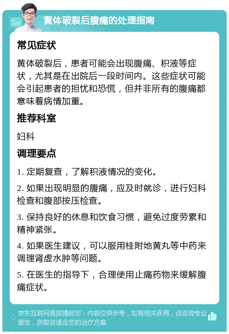 黄体破裂后腹痛的处理指南 常见症状 黄体破裂后，患者可能会出现腹痛、积液等症状，尤其是在出院后一段时间内。这些症状可能会引起患者的担忧和恐慌，但并非所有的腹痛都意味着病情加重。 推荐科室 妇科 调理要点 1. 定期复查，了解积液情况的变化。 2. 如果出现明显的腹痛，应及时就诊，进行妇科检查和腹部按压检查。 3. 保持良好的休息和饮食习惯，避免过度劳累和精神紧张。 4. 如果医生建议，可以服用桂附地黄丸等中药来调理肾虚水肿等问题。 5. 在医生的指导下，合理使用止痛药物来缓解腹痛症状。