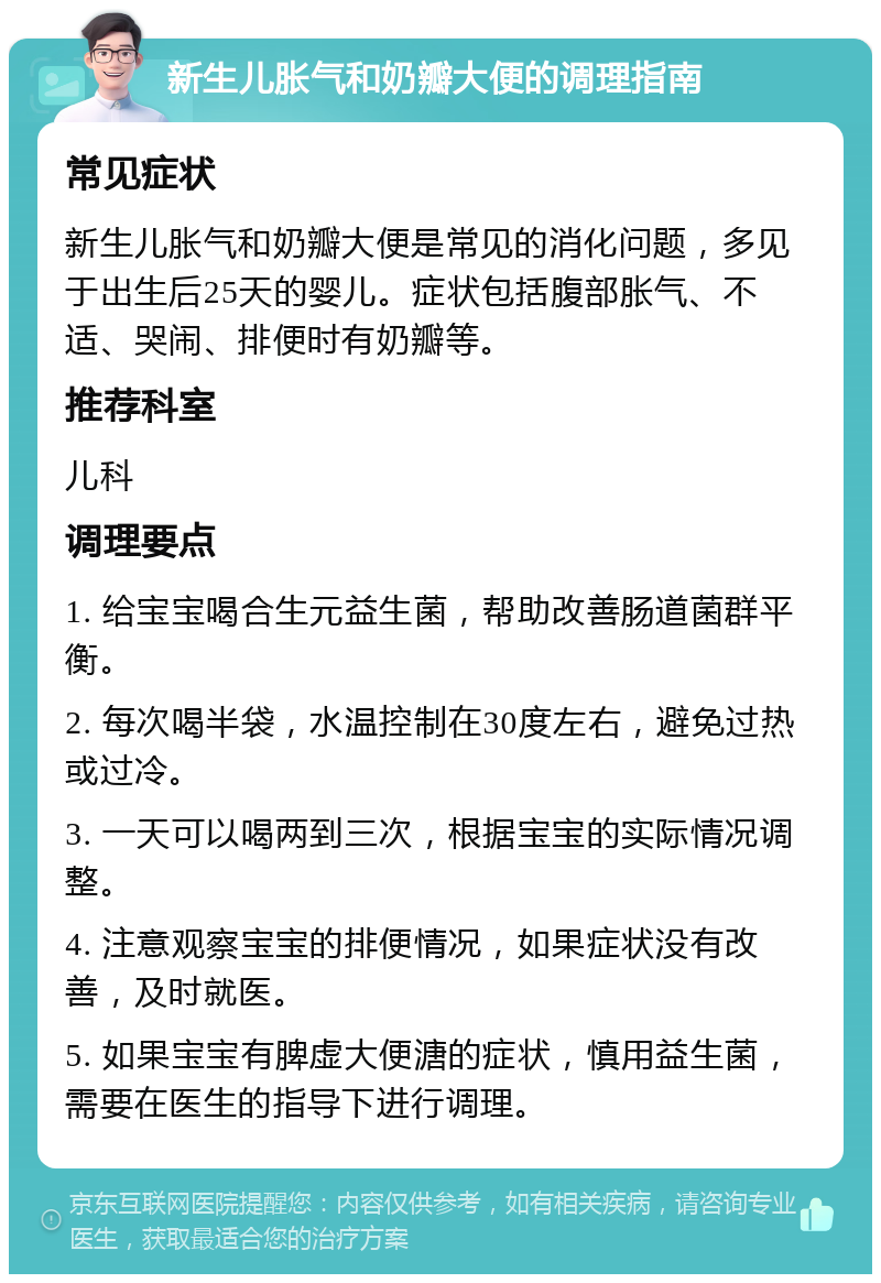 新生儿胀气和奶瓣大便的调理指南 常见症状 新生儿胀气和奶瓣大便是常见的消化问题，多见于出生后25天的婴儿。症状包括腹部胀气、不适、哭闹、排便时有奶瓣等。 推荐科室 儿科 调理要点 1. 给宝宝喝合生元益生菌，帮助改善肠道菌群平衡。 2. 每次喝半袋，水温控制在30度左右，避免过热或过冷。 3. 一天可以喝两到三次，根据宝宝的实际情况调整。 4. 注意观察宝宝的排便情况，如果症状没有改善，及时就医。 5. 如果宝宝有脾虚大便溏的症状，慎用益生菌，需要在医生的指导下进行调理。