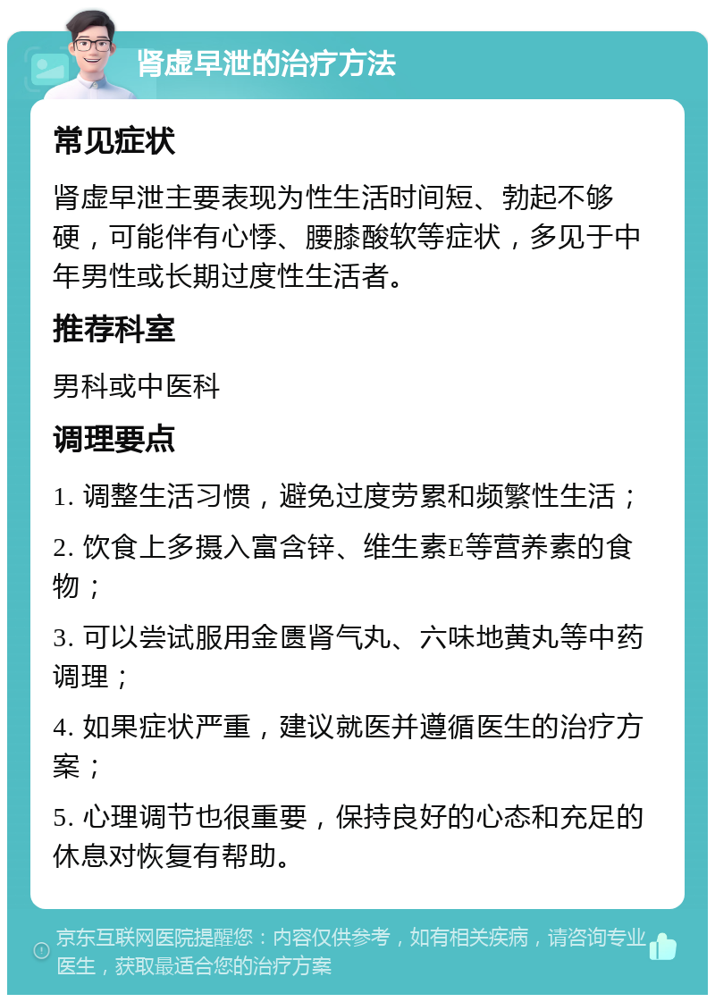 肾虚早泄的治疗方法 常见症状 肾虚早泄主要表现为性生活时间短、勃起不够硬，可能伴有心悸、腰膝酸软等症状，多见于中年男性或长期过度性生活者。 推荐科室 男科或中医科 调理要点 1. 调整生活习惯，避免过度劳累和频繁性生活； 2. 饮食上多摄入富含锌、维生素E等营养素的食物； 3. 可以尝试服用金匮肾气丸、六味地黄丸等中药调理； 4. 如果症状严重，建议就医并遵循医生的治疗方案； 5. 心理调节也很重要，保持良好的心态和充足的休息对恢复有帮助。