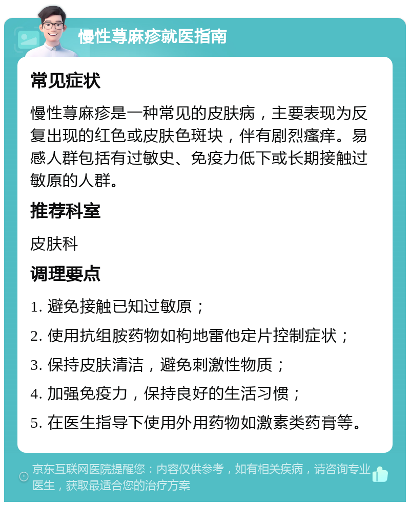 慢性荨麻疹就医指南 常见症状 慢性荨麻疹是一种常见的皮肤病，主要表现为反复出现的红色或皮肤色斑块，伴有剧烈瘙痒。易感人群包括有过敏史、免疫力低下或长期接触过敏原的人群。 推荐科室 皮肤科 调理要点 1. 避免接触已知过敏原； 2. 使用抗组胺药物如枸地雷他定片控制症状； 3. 保持皮肤清洁，避免刺激性物质； 4. 加强免疫力，保持良好的生活习惯； 5. 在医生指导下使用外用药物如激素类药膏等。