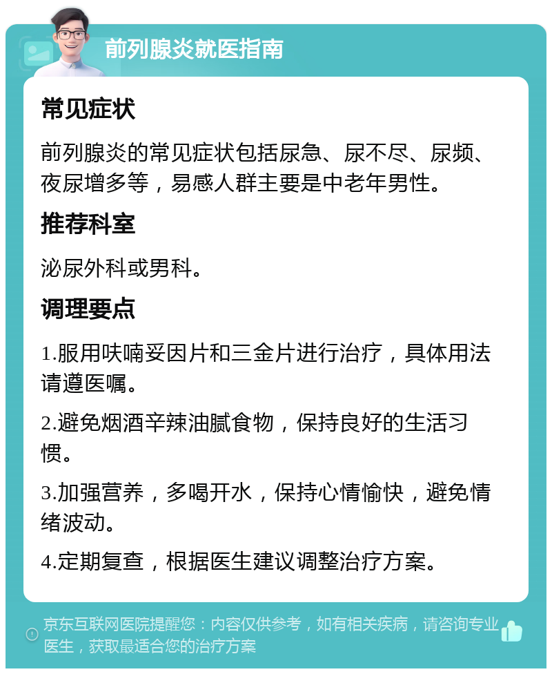 前列腺炎就医指南 常见症状 前列腺炎的常见症状包括尿急、尿不尽、尿频、夜尿增多等，易感人群主要是中老年男性。 推荐科室 泌尿外科或男科。 调理要点 1.服用呋喃妥因片和三金片进行治疗，具体用法请遵医嘱。 2.避免烟酒辛辣油腻食物，保持良好的生活习惯。 3.加强营养，多喝开水，保持心情愉快，避免情绪波动。 4.定期复查，根据医生建议调整治疗方案。