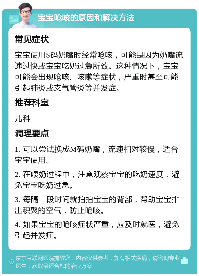 宝宝呛咳的原因和解决方法 常见症状 宝宝使用S码奶嘴时经常呛咳，可能是因为奶嘴流速过快或宝宝吃奶过急所致。这种情况下，宝宝可能会出现呛咳、咳嗽等症状，严重时甚至可能引起肺炎或支气管炎等并发症。 推荐科室 儿科 调理要点 1. 可以尝试换成M码奶嘴，流速相对较慢，适合宝宝使用。 2. 在喂奶过程中，注意观察宝宝的吃奶速度，避免宝宝吃奶过急。 3. 每隔一段时间就拍拍宝宝的背部，帮助宝宝排出积聚的空气，防止呛咳。 4. 如果宝宝的呛咳症状严重，应及时就医，避免引起并发症。