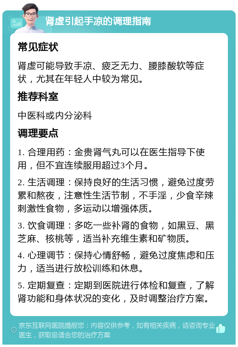 肾虚引起手凉的调理指南 常见症状 肾虚可能导致手凉、疲乏无力、腰膝酸软等症状，尤其在年轻人中较为常见。 推荐科室 中医科或内分泌科 调理要点 1. 合理用药：金贵肾气丸可以在医生指导下使用，但不宜连续服用超过3个月。 2. 生活调理：保持良好的生活习惯，避免过度劳累和熬夜，注意性生活节制，不手淫，少食辛辣刺激性食物，多运动以增强体质。 3. 饮食调理：多吃一些补肾的食物，如黑豆、黑芝麻、核桃等，适当补充维生素和矿物质。 4. 心理调节：保持心情舒畅，避免过度焦虑和压力，适当进行放松训练和休息。 5. 定期复查：定期到医院进行体检和复查，了解肾功能和身体状况的变化，及时调整治疗方案。