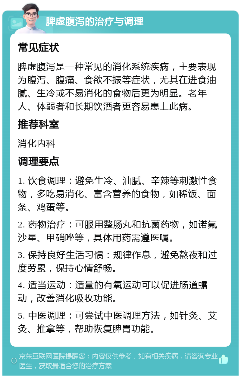 脾虚腹泻的治疗与调理 常见症状 脾虚腹泻是一种常见的消化系统疾病，主要表现为腹泻、腹痛、食欲不振等症状，尤其在进食油腻、生冷或不易消化的食物后更为明显。老年人、体弱者和长期饮酒者更容易患上此病。 推荐科室 消化内科 调理要点 1. 饮食调理：避免生冷、油腻、辛辣等刺激性食物，多吃易消化、富含营养的食物，如稀饭、面条、鸡蛋等。 2. 药物治疗：可服用整肠丸和抗菌药物，如诺氟沙星、甲硝唑等，具体用药需遵医嘱。 3. 保持良好生活习惯：规律作息，避免熬夜和过度劳累，保持心情舒畅。 4. 适当运动：适量的有氧运动可以促进肠道蠕动，改善消化吸收功能。 5. 中医调理：可尝试中医调理方法，如针灸、艾灸、推拿等，帮助恢复脾胃功能。