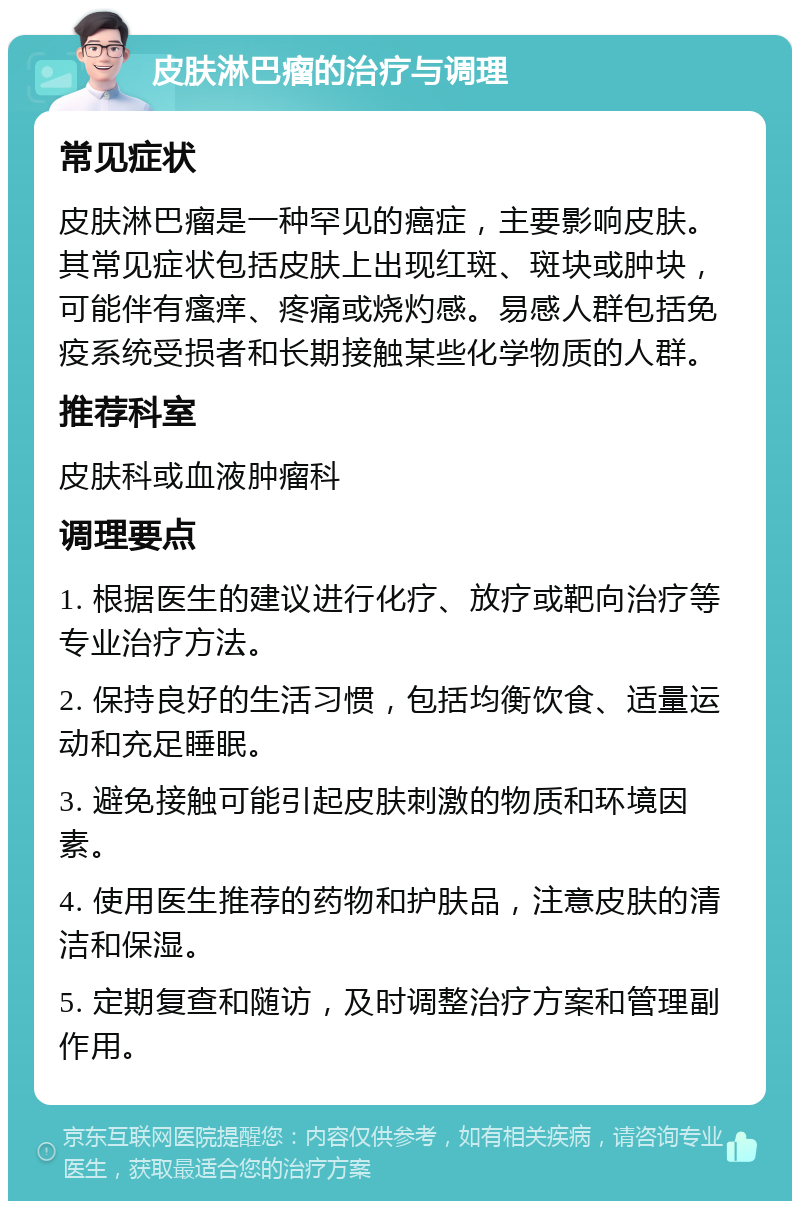 皮肤淋巴瘤的治疗与调理 常见症状 皮肤淋巴瘤是一种罕见的癌症，主要影响皮肤。其常见症状包括皮肤上出现红斑、斑块或肿块，可能伴有瘙痒、疼痛或烧灼感。易感人群包括免疫系统受损者和长期接触某些化学物质的人群。 推荐科室 皮肤科或血液肿瘤科 调理要点 1. 根据医生的建议进行化疗、放疗或靶向治疗等专业治疗方法。 2. 保持良好的生活习惯，包括均衡饮食、适量运动和充足睡眠。 3. 避免接触可能引起皮肤刺激的物质和环境因素。 4. 使用医生推荐的药物和护肤品，注意皮肤的清洁和保湿。 5. 定期复查和随访，及时调整治疗方案和管理副作用。