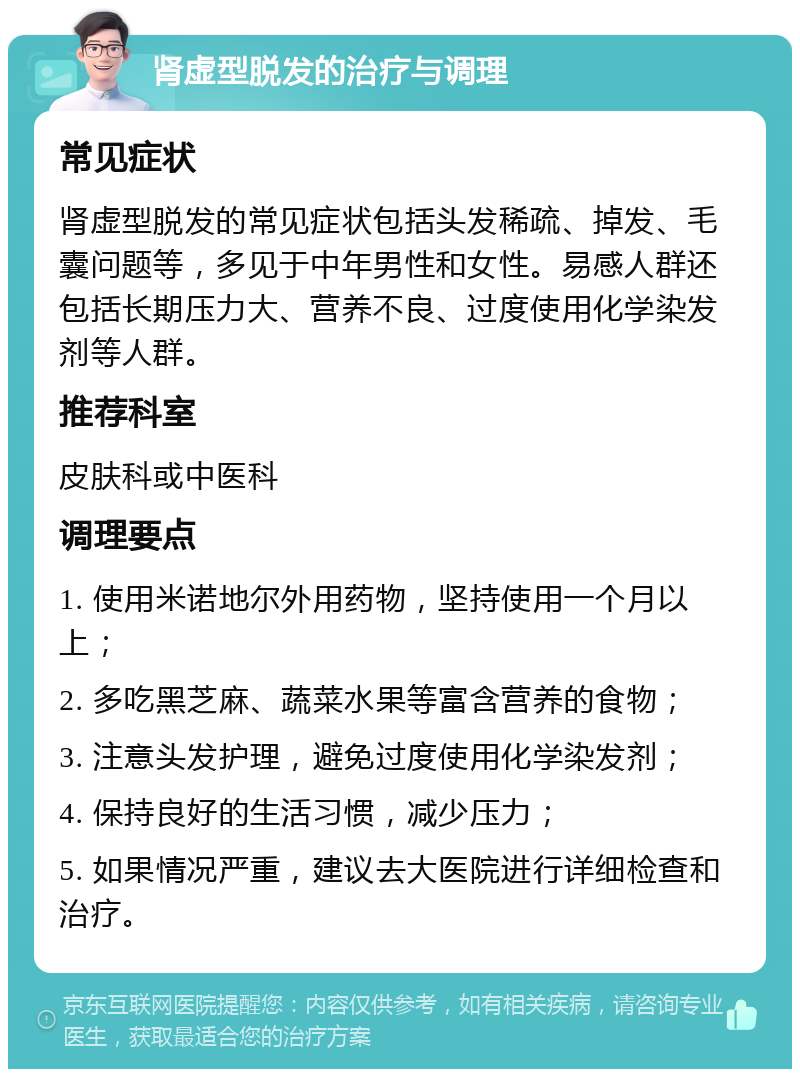 肾虚型脱发的治疗与调理 常见症状 肾虚型脱发的常见症状包括头发稀疏、掉发、毛囊问题等，多见于中年男性和女性。易感人群还包括长期压力大、营养不良、过度使用化学染发剂等人群。 推荐科室 皮肤科或中医科 调理要点 1. 使用米诺地尔外用药物，坚持使用一个月以上； 2. 多吃黑芝麻、蔬菜水果等富含营养的食物； 3. 注意头发护理，避免过度使用化学染发剂； 4. 保持良好的生活习惯，减少压力； 5. 如果情况严重，建议去大医院进行详细检查和治疗。