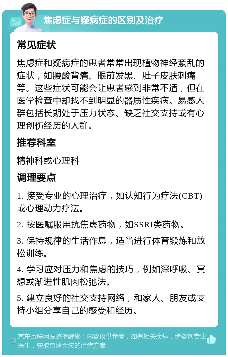 焦虑症与疑病症的区别及治疗 常见症状 焦虑症和疑病症的患者常常出现植物神经紊乱的症状，如腰酸背痛、眼前发黑、肚子皮肤刺痛等。这些症状可能会让患者感到非常不适，但在医学检查中却找不到明显的器质性疾病。易感人群包括长期处于压力状态、缺乏社交支持或有心理创伤经历的人群。 推荐科室 精神科或心理科 调理要点 1. 接受专业的心理治疗，如认知行为疗法(CBT)或心理动力疗法。 2. 按医嘱服用抗焦虑药物，如SSRI类药物。 3. 保持规律的生活作息，适当进行体育锻炼和放松训练。 4. 学习应对压力和焦虑的技巧，例如深呼吸、冥想或渐进性肌肉松弛法。 5. 建立良好的社交支持网络，和家人、朋友或支持小组分享自己的感受和经历。