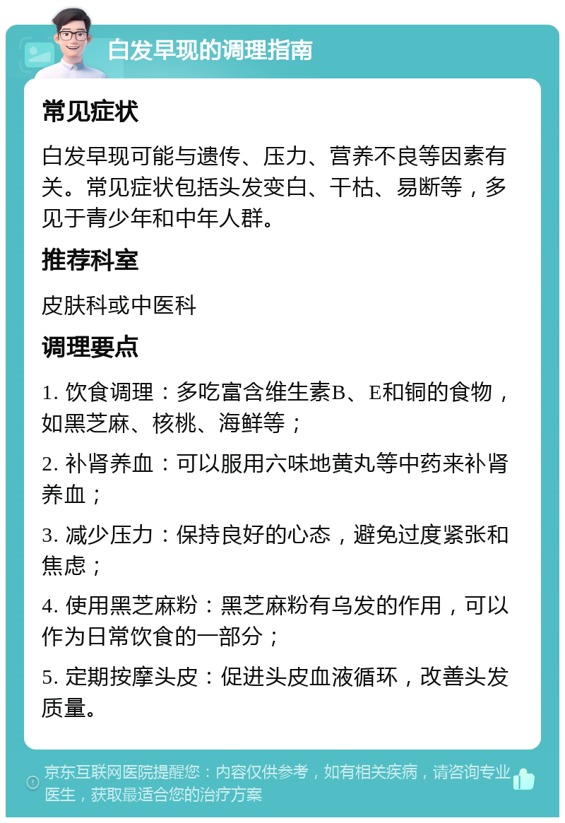 白发早现的调理指南 常见症状 白发早现可能与遗传、压力、营养不良等因素有关。常见症状包括头发变白、干枯、易断等，多见于青少年和中年人群。 推荐科室 皮肤科或中医科 调理要点 1. 饮食调理：多吃富含维生素B、E和铜的食物，如黑芝麻、核桃、海鲜等； 2. 补肾养血：可以服用六味地黄丸等中药来补肾养血； 3. 减少压力：保持良好的心态，避免过度紧张和焦虑； 4. 使用黑芝麻粉：黑芝麻粉有乌发的作用，可以作为日常饮食的一部分； 5. 定期按摩头皮：促进头皮血液循环，改善头发质量。