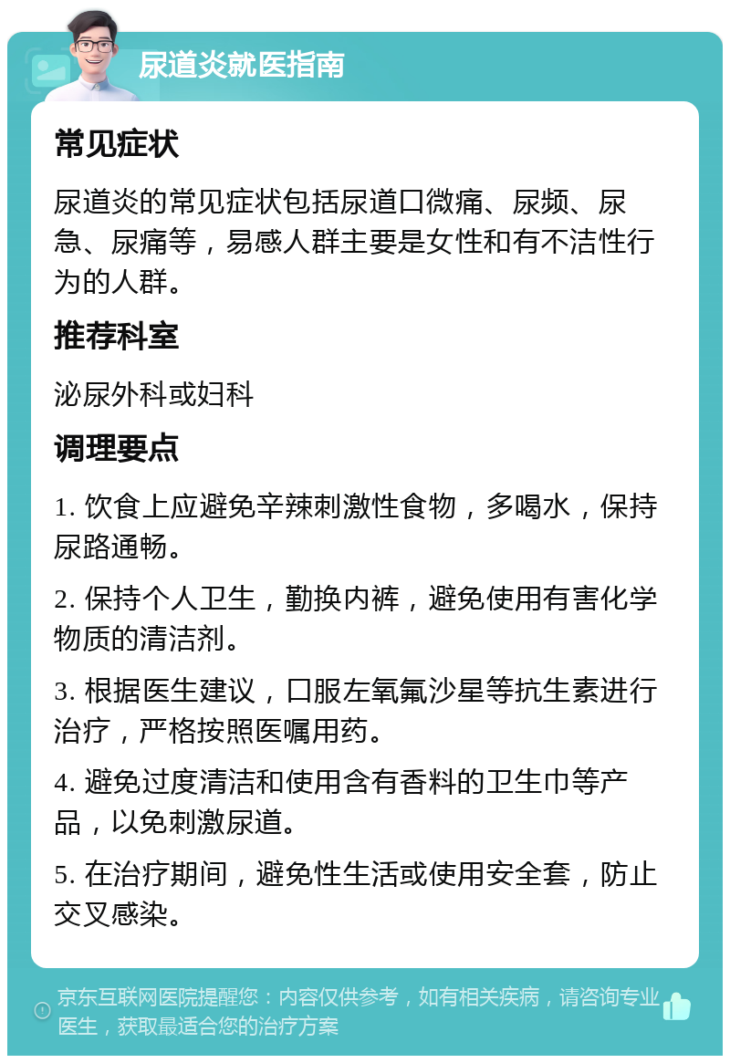 尿道炎就医指南 常见症状 尿道炎的常见症状包括尿道口微痛、尿频、尿急、尿痛等，易感人群主要是女性和有不洁性行为的人群。 推荐科室 泌尿外科或妇科 调理要点 1. 饮食上应避免辛辣刺激性食物，多喝水，保持尿路通畅。 2. 保持个人卫生，勤换内裤，避免使用有害化学物质的清洁剂。 3. 根据医生建议，口服左氧氟沙星等抗生素进行治疗，严格按照医嘱用药。 4. 避免过度清洁和使用含有香料的卫生巾等产品，以免刺激尿道。 5. 在治疗期间，避免性生活或使用安全套，防止交叉感染。