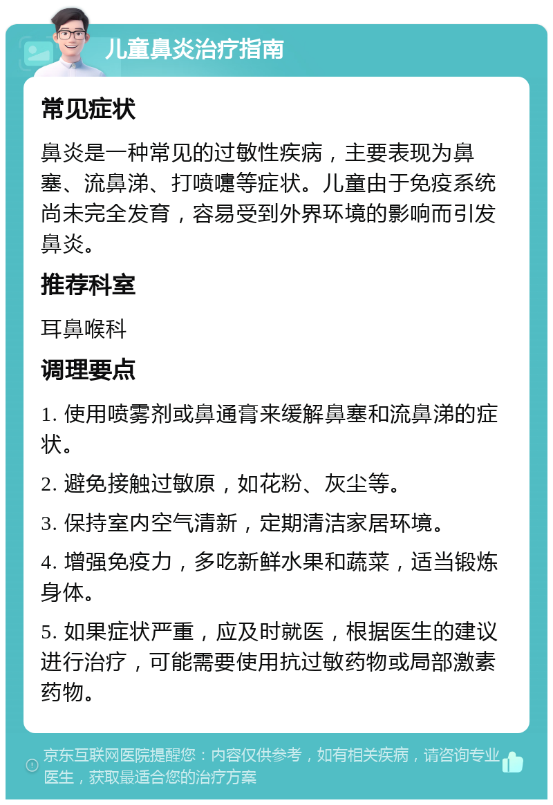 儿童鼻炎治疗指南 常见症状 鼻炎是一种常见的过敏性疾病，主要表现为鼻塞、流鼻涕、打喷嚏等症状。儿童由于免疫系统尚未完全发育，容易受到外界环境的影响而引发鼻炎。 推荐科室 耳鼻喉科 调理要点 1. 使用喷雾剂或鼻通膏来缓解鼻塞和流鼻涕的症状。 2. 避免接触过敏原，如花粉、灰尘等。 3. 保持室内空气清新，定期清洁家居环境。 4. 增强免疫力，多吃新鲜水果和蔬菜，适当锻炼身体。 5. 如果症状严重，应及时就医，根据医生的建议进行治疗，可能需要使用抗过敏药物或局部激素药物。