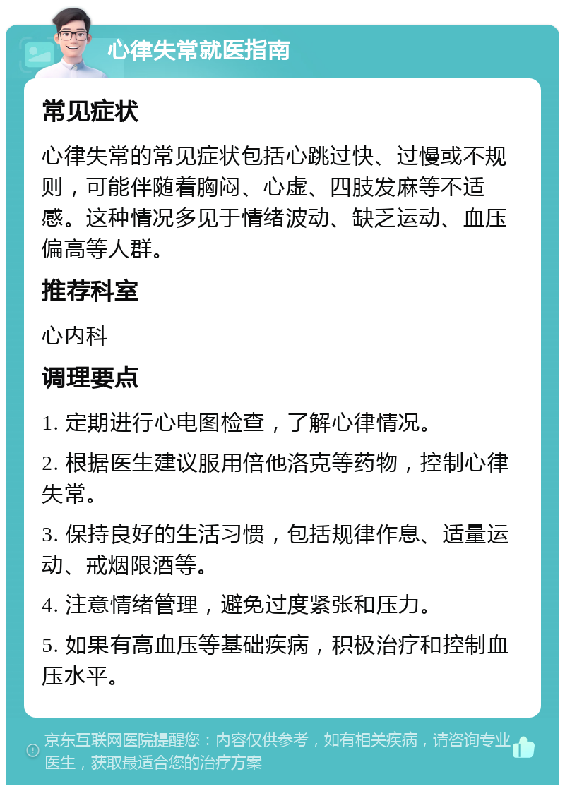 心律失常就医指南 常见症状 心律失常的常见症状包括心跳过快、过慢或不规则，可能伴随着胸闷、心虚、四肢发麻等不适感。这种情况多见于情绪波动、缺乏运动、血压偏高等人群。 推荐科室 心内科 调理要点 1. 定期进行心电图检查，了解心律情况。 2. 根据医生建议服用倍他洛克等药物，控制心律失常。 3. 保持良好的生活习惯，包括规律作息、适量运动、戒烟限酒等。 4. 注意情绪管理，避免过度紧张和压力。 5. 如果有高血压等基础疾病，积极治疗和控制血压水平。