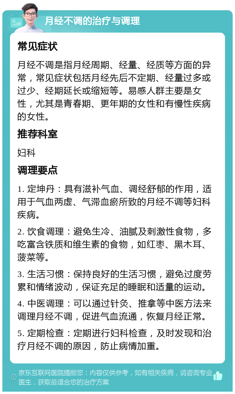 月经不调的治疗与调理 常见症状 月经不调是指月经周期、经量、经质等方面的异常，常见症状包括月经先后不定期、经量过多或过少、经期延长或缩短等。易感人群主要是女性，尤其是青春期、更年期的女性和有慢性疾病的女性。 推荐科室 妇科 调理要点 1. 定坤丹：具有滋补气血、调经舒郁的作用，适用于气血两虚、气滞血瘀所致的月经不调等妇科疾病。 2. 饮食调理：避免生冷、油腻及刺激性食物，多吃富含铁质和维生素的食物，如红枣、黑木耳、菠菜等。 3. 生活习惯：保持良好的生活习惯，避免过度劳累和情绪波动，保证充足的睡眠和适量的运动。 4. 中医调理：可以通过针灸、推拿等中医方法来调理月经不调，促进气血流通，恢复月经正常。 5. 定期检查：定期进行妇科检查，及时发现和治疗月经不调的原因，防止病情加重。