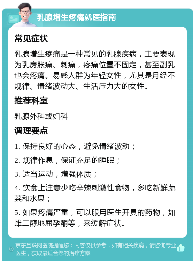 乳腺增生疼痛就医指南 常见症状 乳腺增生疼痛是一种常见的乳腺疾病，主要表现为乳房胀痛、刺痛，疼痛位置不固定，甚至副乳也会疼痛。易感人群为年轻女性，尤其是月经不规律、情绪波动大、生活压力大的女性。 推荐科室 乳腺外科或妇科 调理要点 1. 保持良好的心态，避免情绪波动； 2. 规律作息，保证充足的睡眠； 3. 适当运动，增强体质； 4. 饮食上注意少吃辛辣刺激性食物，多吃新鲜蔬菜和水果； 5. 如果疼痛严重，可以服用医生开具的药物，如雌二醇地屈孕酮等，来缓解症状。