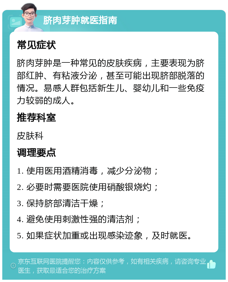 脐肉芽肿就医指南 常见症状 脐肉芽肿是一种常见的皮肤疾病，主要表现为脐部红肿、有粘液分泌，甚至可能出现脐部脱落的情况。易感人群包括新生儿、婴幼儿和一些免疫力较弱的成人。 推荐科室 皮肤科 调理要点 1. 使用医用酒精消毒，减少分泌物； 2. 必要时需要医院使用硝酸银烧灼； 3. 保持脐部清洁干燥； 4. 避免使用刺激性强的清洁剂； 5. 如果症状加重或出现感染迹象，及时就医。