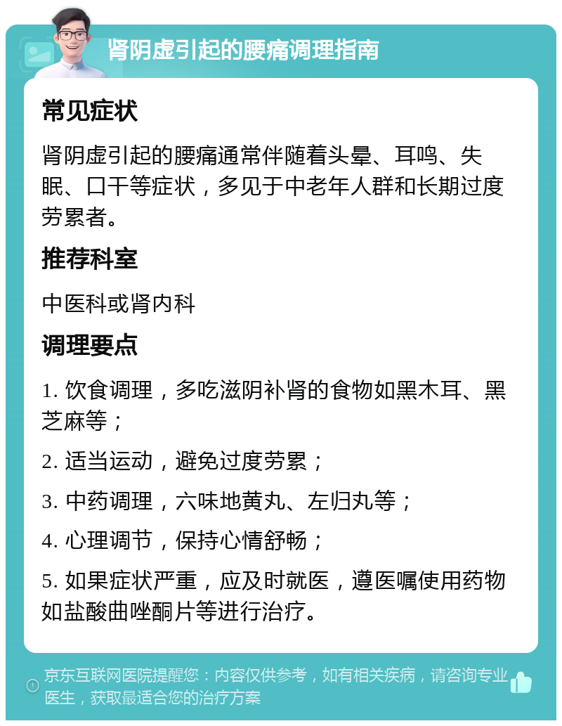 肾阴虚引起的腰痛调理指南 常见症状 肾阴虚引起的腰痛通常伴随着头晕、耳鸣、失眠、口干等症状，多见于中老年人群和长期过度劳累者。 推荐科室 中医科或肾内科 调理要点 1. 饮食调理，多吃滋阴补肾的食物如黑木耳、黑芝麻等； 2. 适当运动，避免过度劳累； 3. 中药调理，六味地黄丸、左归丸等； 4. 心理调节，保持心情舒畅； 5. 如果症状严重，应及时就医，遵医嘱使用药物如盐酸曲唑酮片等进行治疗。