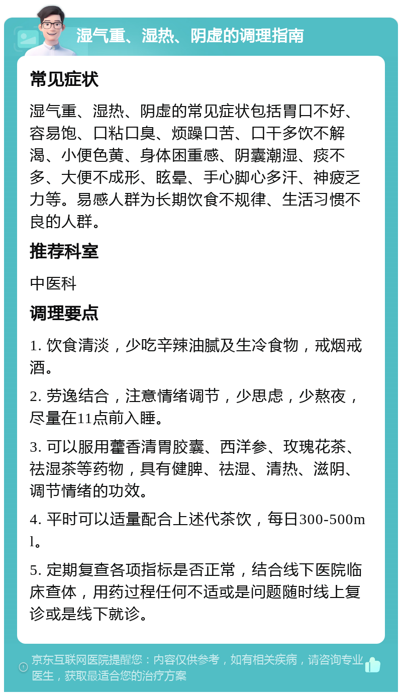 湿气重、湿热、阴虚的调理指南 常见症状 湿气重、湿热、阴虚的常见症状包括胃口不好、容易饱、口粘口臭、烦躁口苦、口干多饮不解渴、小便色黄、身体困重感、阴囊潮湿、痰不多、大便不成形、眩晕、手心脚心多汗、神疲乏力等。易感人群为长期饮食不规律、生活习惯不良的人群。 推荐科室 中医科 调理要点 1. 饮食清淡，少吃辛辣油腻及生冷食物，戒烟戒酒。 2. 劳逸结合，注意情绪调节，少思虑，少熬夜，尽量在11点前入睡。 3. 可以服用藿香清胃胶囊、西洋参、玫瑰花茶、祛湿茶等药物，具有健脾、祛湿、清热、滋阴、调节情绪的功效。 4. 平时可以适量配合上述代茶饮，每日300-500ml。 5. 定期复查各项指标是否正常，结合线下医院临床查体，用药过程任何不适或是问题随时线上复诊或是线下就诊。