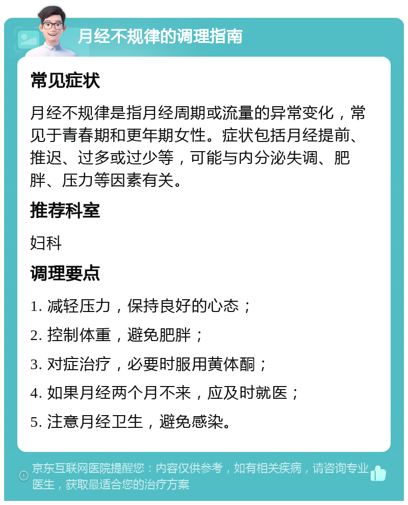 月经不规律的调理指南 常见症状 月经不规律是指月经周期或流量的异常变化，常见于青春期和更年期女性。症状包括月经提前、推迟、过多或过少等，可能与内分泌失调、肥胖、压力等因素有关。 推荐科室 妇科 调理要点 1. 减轻压力，保持良好的心态； 2. 控制体重，避免肥胖； 3. 对症治疗，必要时服用黄体酮； 4. 如果月经两个月不来，应及时就医； 5. 注意月经卫生，避免感染。