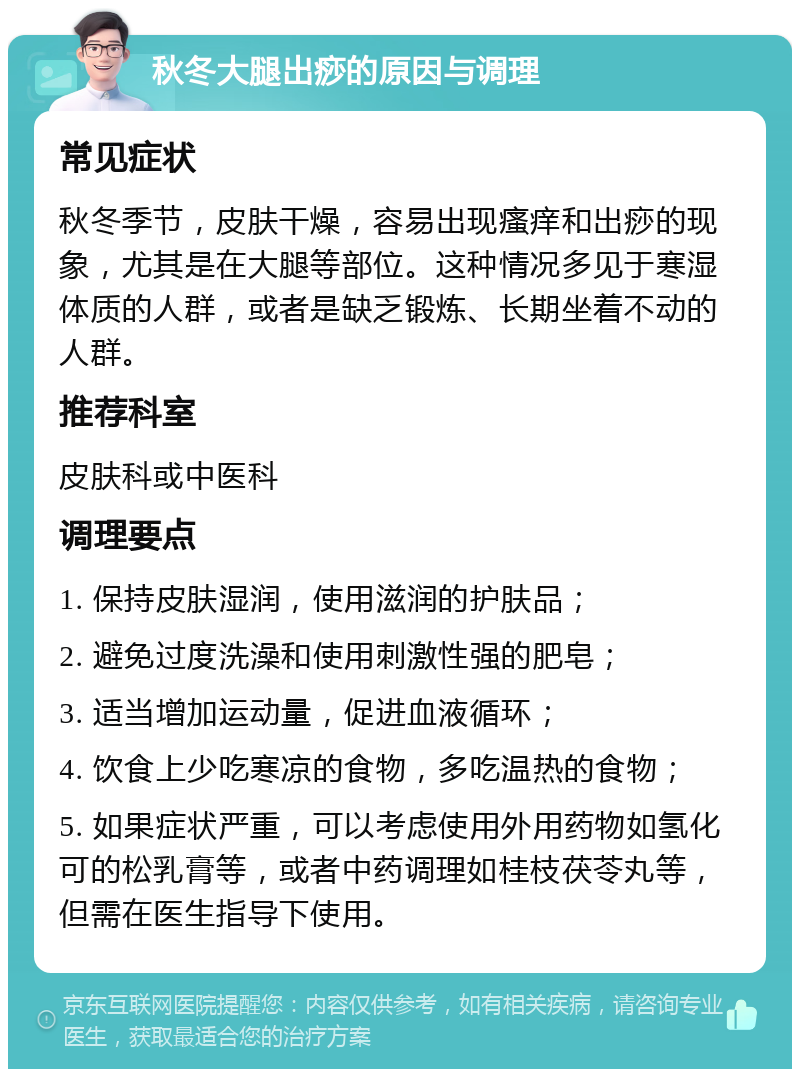 秋冬大腿出痧的原因与调理 常见症状 秋冬季节，皮肤干燥，容易出现瘙痒和出痧的现象，尤其是在大腿等部位。这种情况多见于寒湿体质的人群，或者是缺乏锻炼、长期坐着不动的人群。 推荐科室 皮肤科或中医科 调理要点 1. 保持皮肤湿润，使用滋润的护肤品； 2. 避免过度洗澡和使用刺激性强的肥皂； 3. 适当增加运动量，促进血液循环； 4. 饮食上少吃寒凉的食物，多吃温热的食物； 5. 如果症状严重，可以考虑使用外用药物如氢化可的松乳膏等，或者中药调理如桂枝茯苓丸等，但需在医生指导下使用。