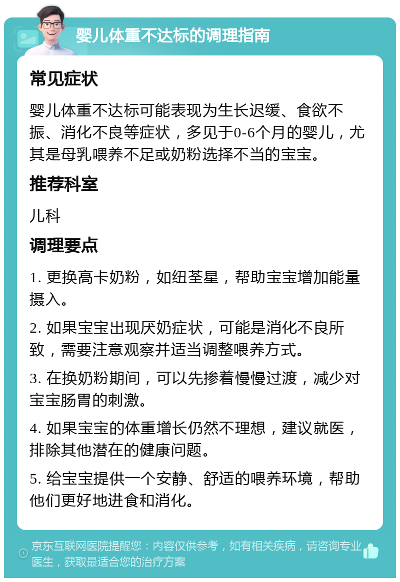 婴儿体重不达标的调理指南 常见症状 婴儿体重不达标可能表现为生长迟缓、食欲不振、消化不良等症状，多见于0-6个月的婴儿，尤其是母乳喂养不足或奶粉选择不当的宝宝。 推荐科室 儿科 调理要点 1. 更换高卡奶粉，如纽荃星，帮助宝宝增加能量摄入。 2. 如果宝宝出现厌奶症状，可能是消化不良所致，需要注意观察并适当调整喂养方式。 3. 在换奶粉期间，可以先掺着慢慢过渡，减少对宝宝肠胃的刺激。 4. 如果宝宝的体重增长仍然不理想，建议就医，排除其他潜在的健康问题。 5. 给宝宝提供一个安静、舒适的喂养环境，帮助他们更好地进食和消化。