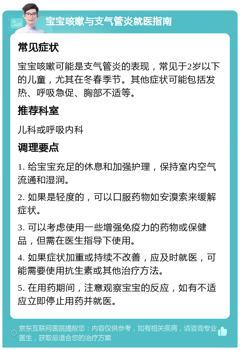 宝宝咳嗽与支气管炎就医指南 常见症状 宝宝咳嗽可能是支气管炎的表现，常见于2岁以下的儿童，尤其在冬春季节。其他症状可能包括发热、呼吸急促、胸部不适等。 推荐科室 儿科或呼吸内科 调理要点 1. 给宝宝充足的休息和加强护理，保持室内空气流通和湿润。 2. 如果是轻度的，可以口服药物如安溴索来缓解症状。 3. 可以考虑使用一些增强免疫力的药物或保健品，但需在医生指导下使用。 4. 如果症状加重或持续不改善，应及时就医，可能需要使用抗生素或其他治疗方法。 5. 在用药期间，注意观察宝宝的反应，如有不适应立即停止用药并就医。