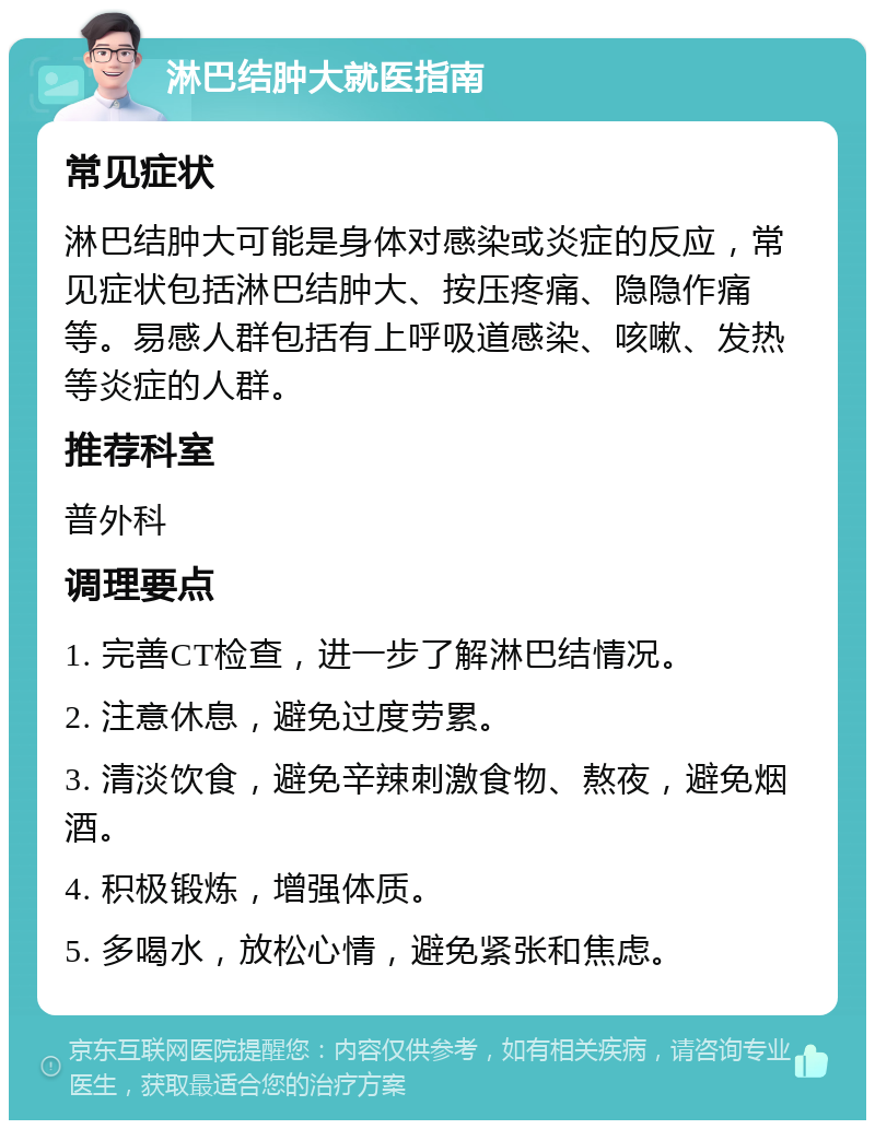 淋巴结肿大就医指南 常见症状 淋巴结肿大可能是身体对感染或炎症的反应，常见症状包括淋巴结肿大、按压疼痛、隐隐作痛等。易感人群包括有上呼吸道感染、咳嗽、发热等炎症的人群。 推荐科室 普外科 调理要点 1. 完善CT检查，进一步了解淋巴结情况。 2. 注意休息，避免过度劳累。 3. 清淡饮食，避免辛辣刺激食物、熬夜，避免烟酒。 4. 积极锻炼，增强体质。 5. 多喝水，放松心情，避免紧张和焦虑。