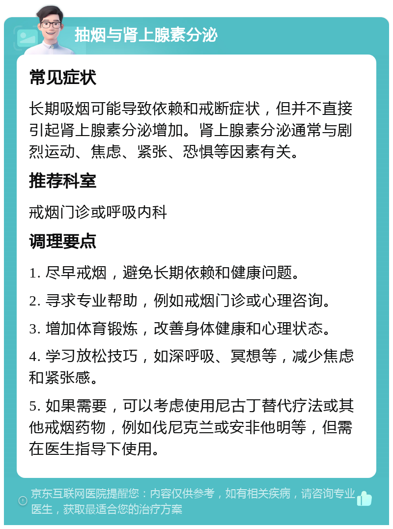 抽烟与肾上腺素分泌 常见症状 长期吸烟可能导致依赖和戒断症状，但并不直接引起肾上腺素分泌增加。肾上腺素分泌通常与剧烈运动、焦虑、紧张、恐惧等因素有关。 推荐科室 戒烟门诊或呼吸内科 调理要点 1. 尽早戒烟，避免长期依赖和健康问题。 2. 寻求专业帮助，例如戒烟门诊或心理咨询。 3. 增加体育锻炼，改善身体健康和心理状态。 4. 学习放松技巧，如深呼吸、冥想等，减少焦虑和紧张感。 5. 如果需要，可以考虑使用尼古丁替代疗法或其他戒烟药物，例如伐尼克兰或安非他明等，但需在医生指导下使用。