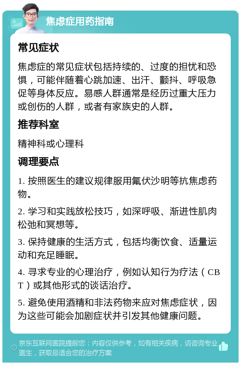 焦虑症用药指南 常见症状 焦虑症的常见症状包括持续的、过度的担忧和恐惧，可能伴随着心跳加速、出汗、颤抖、呼吸急促等身体反应。易感人群通常是经历过重大压力或创伤的人群，或者有家族史的人群。 推荐科室 精神科或心理科 调理要点 1. 按照医生的建议规律服用氟伏沙明等抗焦虑药物。 2. 学习和实践放松技巧，如深呼吸、渐进性肌肉松弛和冥想等。 3. 保持健康的生活方式，包括均衡饮食、适量运动和充足睡眠。 4. 寻求专业的心理治疗，例如认知行为疗法（CBT）或其他形式的谈话治疗。 5. 避免使用酒精和非法药物来应对焦虑症状，因为这些可能会加剧症状并引发其他健康问题。