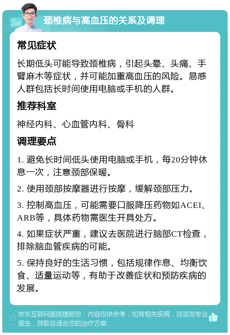 颈椎病与高血压的关系及调理 常见症状 长期低头可能导致颈椎病，引起头晕、头痛、手臂麻木等症状，并可能加重高血压的风险。易感人群包括长时间使用电脑或手机的人群。 推荐科室 神经内科、心血管内科、骨科 调理要点 1. 避免长时间低头使用电脑或手机，每20分钟休息一次，注意颈部保暖。 2. 使用颈部按摩器进行按摩，缓解颈部压力。 3. 控制高血压，可能需要口服降压药物如ACEI、ARB等，具体药物需医生开具处方。 4. 如果症状严重，建议去医院进行脑部CT检查，排除脑血管疾病的可能。 5. 保持良好的生活习惯，包括规律作息、均衡饮食、适量运动等，有助于改善症状和预防疾病的发展。