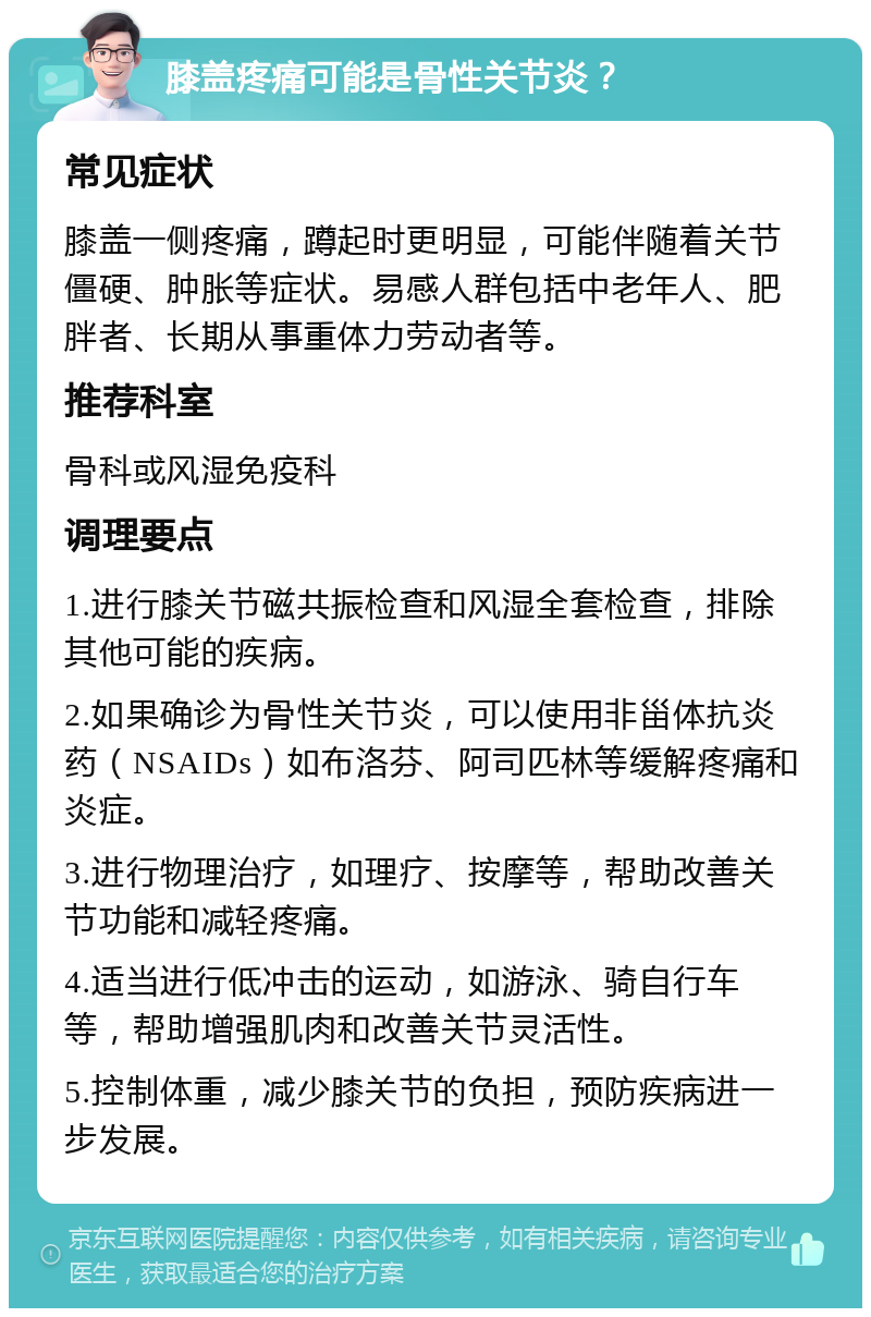 膝盖疼痛可能是骨性关节炎？ 常见症状 膝盖一侧疼痛，蹲起时更明显，可能伴随着关节僵硬、肿胀等症状。易感人群包括中老年人、肥胖者、长期从事重体力劳动者等。 推荐科室 骨科或风湿免疫科 调理要点 1.进行膝关节磁共振检查和风湿全套检查，排除其他可能的疾病。 2.如果确诊为骨性关节炎，可以使用非甾体抗炎药（NSAIDs）如布洛芬、阿司匹林等缓解疼痛和炎症。 3.进行物理治疗，如理疗、按摩等，帮助改善关节功能和减轻疼痛。 4.适当进行低冲击的运动，如游泳、骑自行车等，帮助增强肌肉和改善关节灵活性。 5.控制体重，减少膝关节的负担，预防疾病进一步发展。