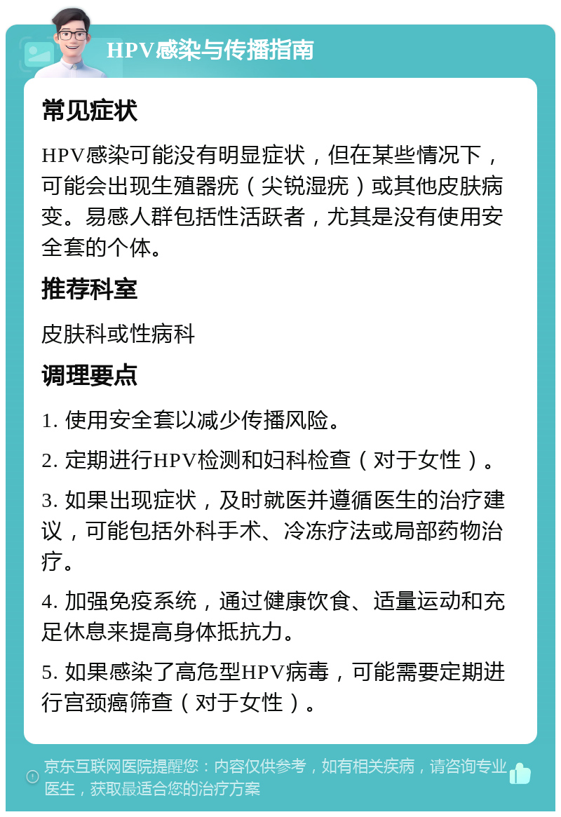 HPV感染与传播指南 常见症状 HPV感染可能没有明显症状，但在某些情况下，可能会出现生殖器疣（尖锐湿疣）或其他皮肤病变。易感人群包括性活跃者，尤其是没有使用安全套的个体。 推荐科室 皮肤科或性病科 调理要点 1. 使用安全套以减少传播风险。 2. 定期进行HPV检测和妇科检查（对于女性）。 3. 如果出现症状，及时就医并遵循医生的治疗建议，可能包括外科手术、冷冻疗法或局部药物治疗。 4. 加强免疫系统，通过健康饮食、适量运动和充足休息来提高身体抵抗力。 5. 如果感染了高危型HPV病毒，可能需要定期进行宫颈癌筛查（对于女性）。