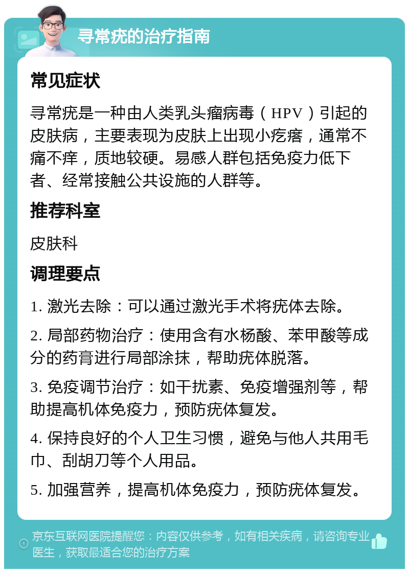 寻常疣的治疗指南 常见症状 寻常疣是一种由人类乳头瘤病毒（HPV）引起的皮肤病，主要表现为皮肤上出现小疙瘩，通常不痛不痒，质地较硬。易感人群包括免疫力低下者、经常接触公共设施的人群等。 推荐科室 皮肤科 调理要点 1. 激光去除：可以通过激光手术将疣体去除。 2. 局部药物治疗：使用含有水杨酸、苯甲酸等成分的药膏进行局部涂抹，帮助疣体脱落。 3. 免疫调节治疗：如干扰素、免疫增强剂等，帮助提高机体免疫力，预防疣体复发。 4. 保持良好的个人卫生习惯，避免与他人共用毛巾、刮胡刀等个人用品。 5. 加强营养，提高机体免疫力，预防疣体复发。