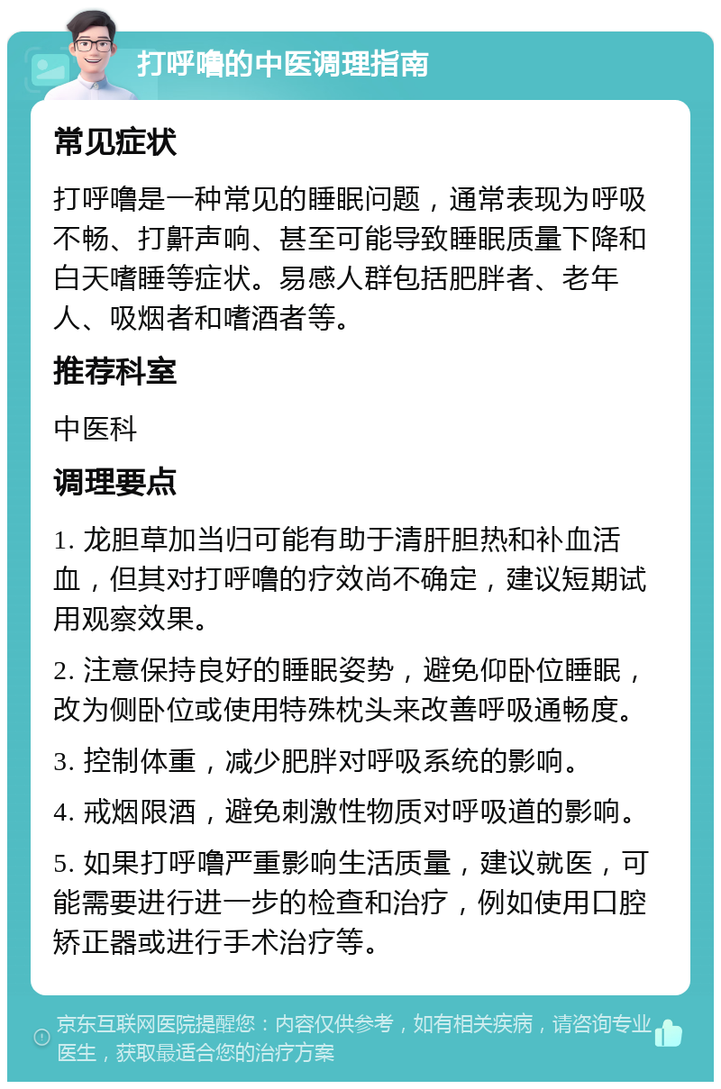 打呼噜的中医调理指南 常见症状 打呼噜是一种常见的睡眠问题，通常表现为呼吸不畅、打鼾声响、甚至可能导致睡眠质量下降和白天嗜睡等症状。易感人群包括肥胖者、老年人、吸烟者和嗜酒者等。 推荐科室 中医科 调理要点 1. 龙胆草加当归可能有助于清肝胆热和补血活血，但其对打呼噜的疗效尚不确定，建议短期试用观察效果。 2. 注意保持良好的睡眠姿势，避免仰卧位睡眠，改为侧卧位或使用特殊枕头来改善呼吸通畅度。 3. 控制体重，减少肥胖对呼吸系统的影响。 4. 戒烟限酒，避免刺激性物质对呼吸道的影响。 5. 如果打呼噜严重影响生活质量，建议就医，可能需要进行进一步的检查和治疗，例如使用口腔矫正器或进行手术治疗等。